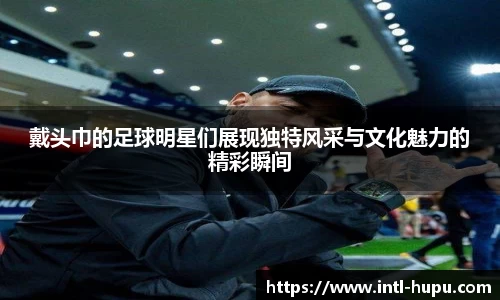 戴头巾的足球明星们展现独特风采与文化魅力的精彩瞬间